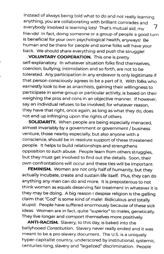 Instead of always being told what to do and not really learning anything, you are collaberating with brilliant comrades and everybody involved is learning lots! That’s mutual aid, my friends! In fact, doing someone or a group of people a good turn is beneficial for your own psychological health, anyways! Be human and be there for people and some folks will have your back. We should share everything and push the struggle! _VOLUNTARY COOPERATION. This one is pretty self-explanatory. In whatever situation folks find themselves, coercion, bullying, intimidation and so forth, are not to be tolerated. Any participation in any endeavor is only legitimate if that person consciously agrees to be a part of it. With folks who earnestly look to live as anarchists, gaining their willingness to participate in some group or particular activity, is based on their weighing the pros and cons in an objective manner. If however, say an individual refuses to be involved, for whatever reason, they have that right, once again, as long as what they do, does not end up infringing upon the rights of others. SOLIDARITY. When people are being especially menaced, almost invariably by a government or government / business venture, those nearby especially, but also anyone with a conscience, should be in resolute support of these threatened people. It helps to build relationships and strengthens opposition to such abuse. People learn from others struggles, but they must get involved to find out the details. Soon, their own confrontations will occur and these ties will be important. FEMINISM. Women are not only half of humanity, but they actually incubate, create and sustain life itself. Plus, they can do anything any man can do and more. It is preposterous to not think women as equals deserving fair treatment in whatever it they may be doing. A big reason | despise religion is the galling claim that “God" is some kind of male! Ridiculous and totally stupid. People have suffered enormously because of these sick ideas. Women are in fact, quite “superior” to males, genetically. They live longer and comport themselves more positively. ANTI-RACISM. Slavery, to this day, is baked into the ballyhooed Constitution. Slavery never really ended and it was meant to be a pro-slavery document. The US. is a uniquely hyper-capitalist country, underscored by institutional, systemic, centuries-long, slavery and ‘legalized” discrimination. People
